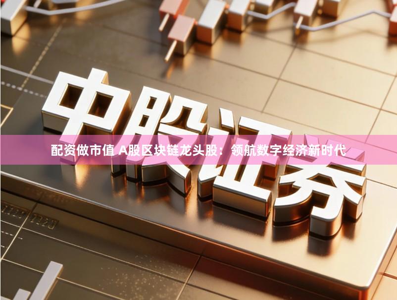 配资做市值 A股区块链龙头股：领航数字经济新时代