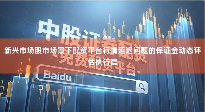 新兴市场股市场景下配资平台行情延迟问题的保证金动态评估执行层