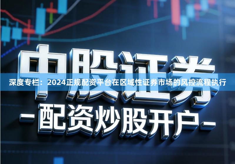 深度专栏：2024正规配资平台在区域性证券市场的风控流程执行