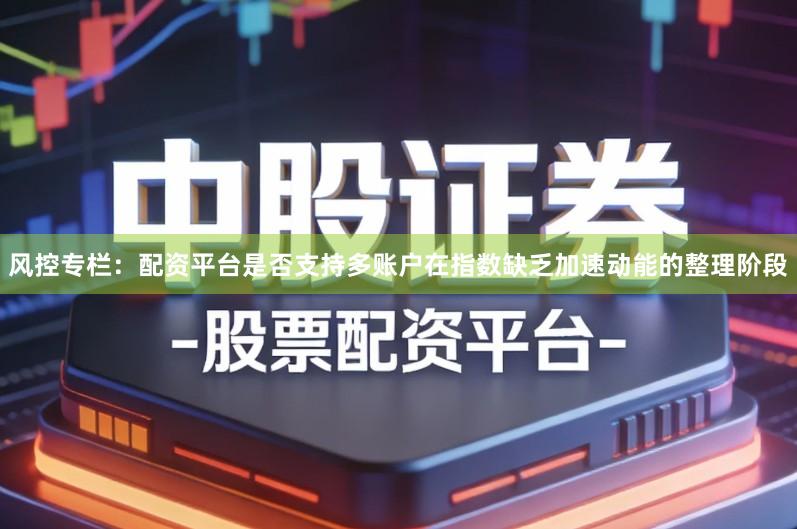风控专栏：配资平台是否支持多账户在指数缺乏加速动能的整理阶段