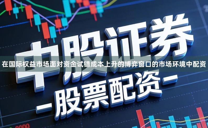 在国际权益市场面对资金试错成本上升的博弈窗口的市场环境中配资
