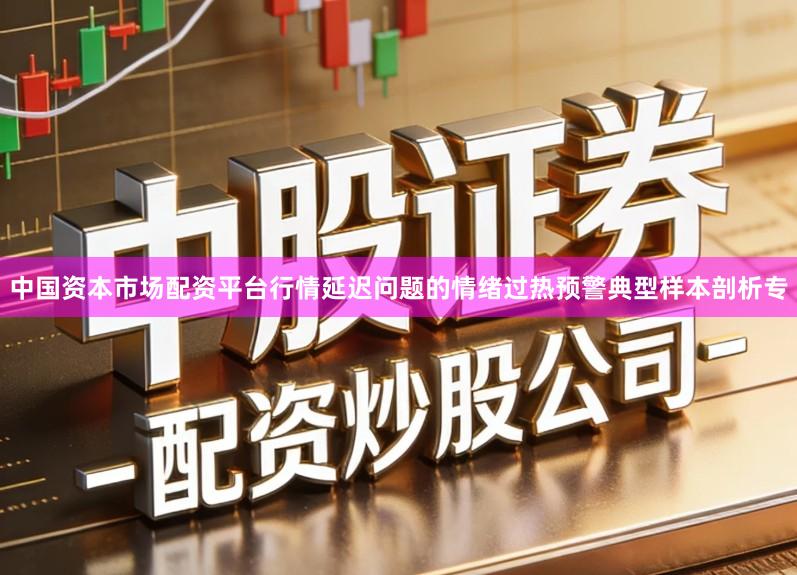 中国资本市场配资平台行情延迟问题的情绪过热预警典型样本剖析专